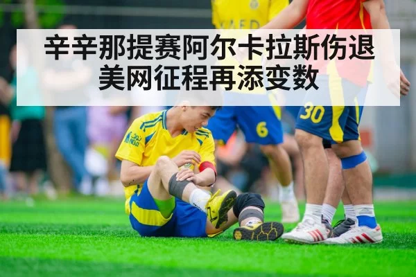 辛辛那提赛阿尔卡拉斯伤退美网征程再添变数