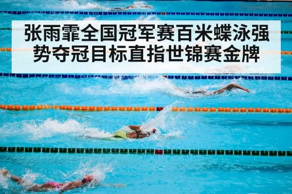 张雨霏全国冠军赛百米蝶泳强势夺冠目标直指世锦赛金牌