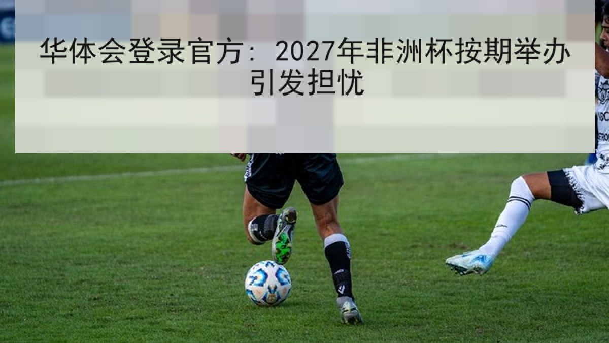 华体会登录官方: 2027年非洲杯按期举办引发担忧 华体会登录官方: 2027年非洲杯按期举办引发担忧